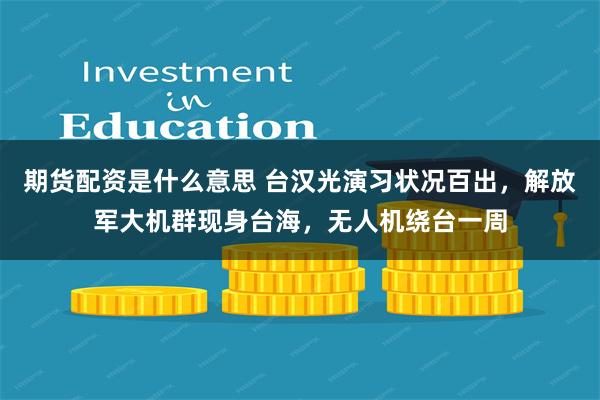 期货配资是什么意思 台汉光演习状况百出，解放军大机群现身台海，无人机绕台一周