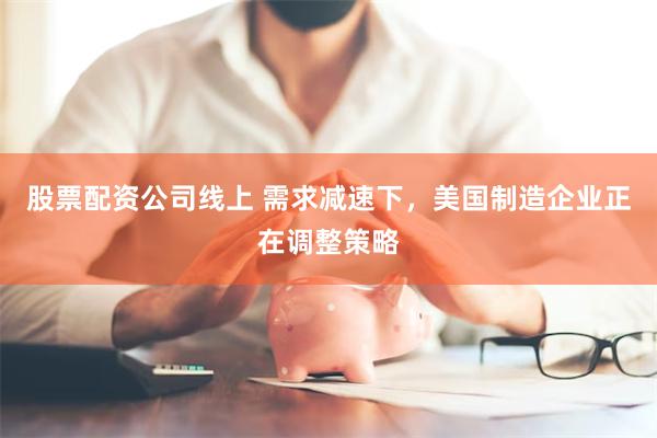 股票配资公司线上 需求减速下，美国制造企业正在调整策略