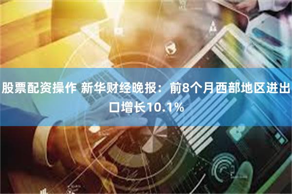 股票配资操作 新华财经晚报：前8个月西部地区进出口增长10.1%
