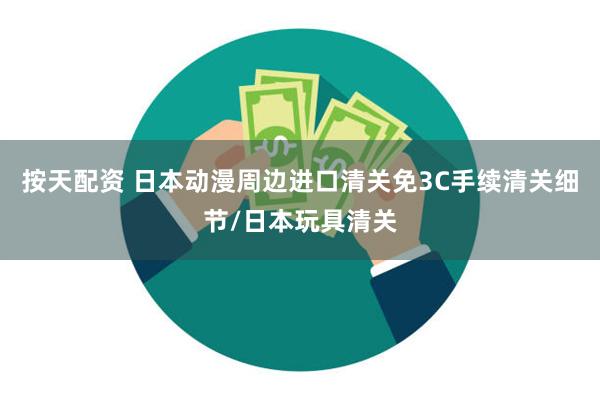 按天配资 日本动漫周边进口清关免3C手续清关细节/日本玩具清关