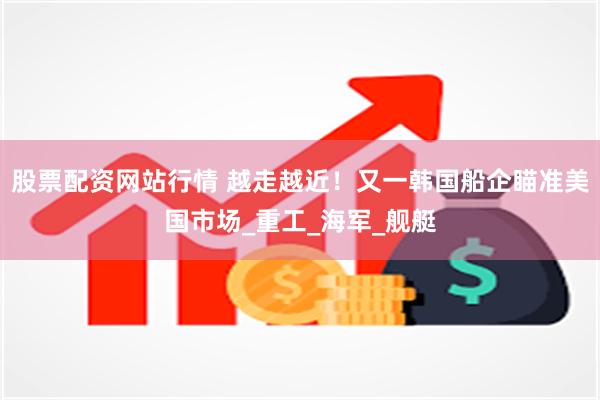 股票配资网站行情 越走越近！又一韩国船企瞄准美国市场_重工_海军_舰艇