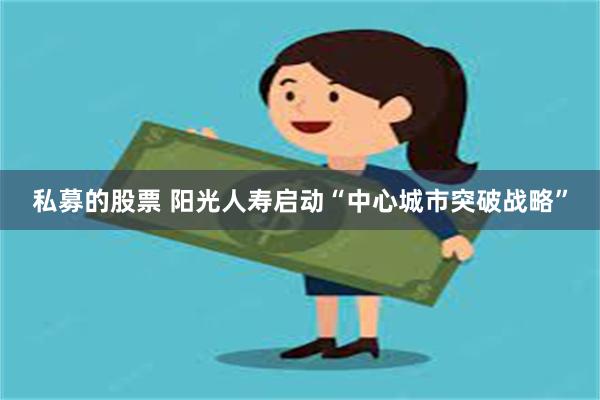 私募的股票 阳光人寿启动“中心城市突破战略”