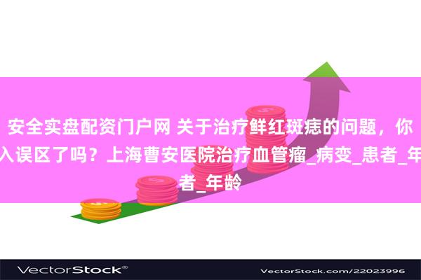 安全实盘配资门户网 关于治疗鲜红斑痣的问题，你走入误区了吗？上海曹安医院治疗血管瘤_病变_患者_年龄