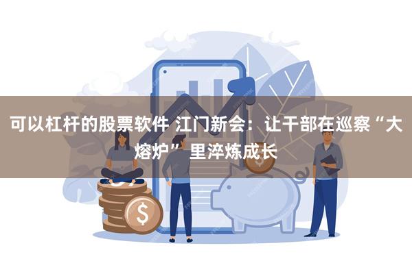 可以杠杆的股票软件 江门新会：让干部在巡察“大熔炉” 里淬炼成长