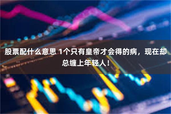 股票配什么意思 1个只有皇帝才会得的病，现在却总缠上年轻人！