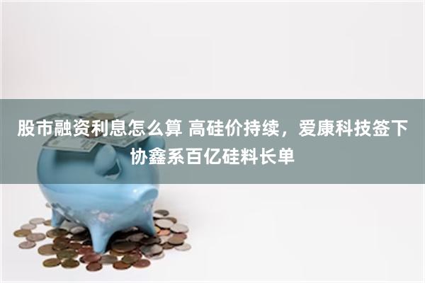 股市融资利息怎么算 高硅价持续，爱康科技签下协鑫系百亿硅料长单