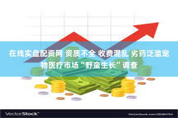 在线实盘配资网 资质不全 收费混乱 劣药泛滥宠物医疗市场“野蛮生长”调查