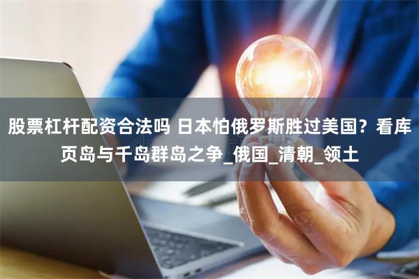 股票杠杆配资合法吗 日本怕俄罗斯胜过美国？看库页岛与千岛群岛之争_俄国_清朝_领土