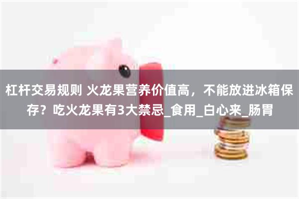 杠杆交易规则 火龙果营养价值高，不能放进冰箱保存？吃火龙果有3大禁忌_食用_白心来_肠胃