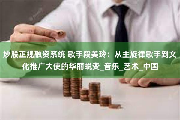 炒股正规融资系统 歌手段美玲：从主旋律歌手到文化推广大使的华丽蜕变_音乐_艺术_中国
