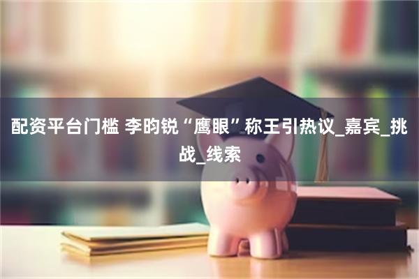 配资平台门槛 李昀锐“鹰眼”称王引热议_嘉宾_挑战_线索