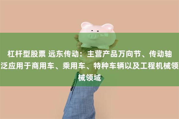 杠杆型股票 远东传动：主营产品万向节、传动轴广泛应用于商用车、乘用车、特种车辆以及工程机械领域