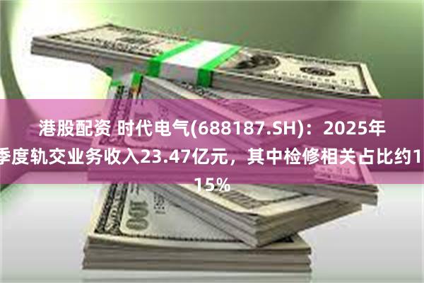 港股配资 时代电气(688187.SH)：2025年一季度轨交业务收入23.47亿元，其中检修相关占比约15%