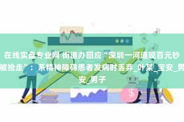 在线实盘专业网 街道办回应“深圳一河道现百元钞票被捡走”：系精神障碍患者发病时丢弃_叶某_宝安_男子